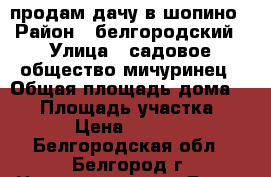 продам дачу в шопино › Район ­ белгородский › Улица ­ садовое общество мичуринец › Общая площадь дома ­ 20 › Площадь участка ­ 600 › Цена ­ 180 000 - Белгородская обл., Белгород г. Недвижимость » Дома, коттеджи, дачи продажа   . Белгородская обл.